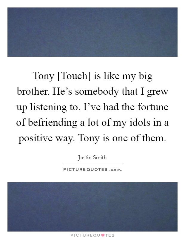 Tony [Touch] is like my big brother. He’s somebody that I grew up listening to. I’ve had the fortune of befriending a lot of my idols in a positive way. Tony is one of them Picture Quote #1