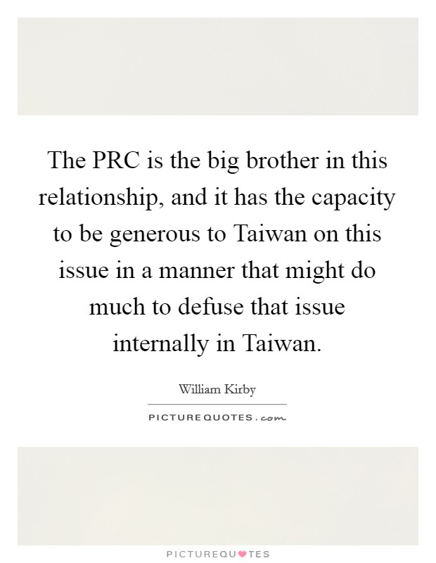 The PRC is the big brother in this relationship, and it has the capacity to be generous to Taiwan on this issue in a manner that might do much to defuse that issue internally in Taiwan Picture Quote #1