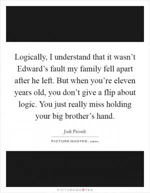 Logically, I understand that it wasn’t Edward’s fault my family fell apart after he left. But when you’re eleven years old, you don’t give a flip about logic. You just really miss holding your big brother’s hand Picture Quote #1