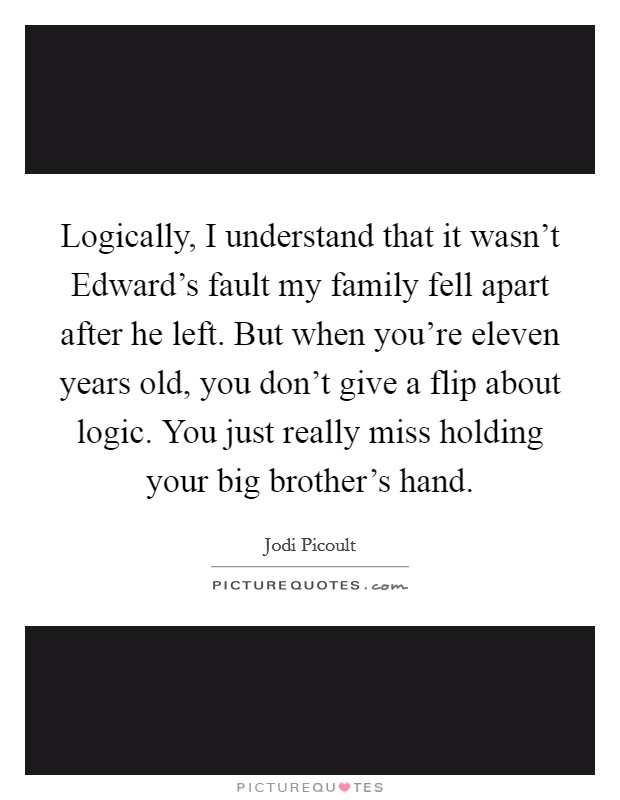 Logically, I understand that it wasn’t Edward’s fault my family fell apart after he left. But when you’re eleven years old, you don’t give a flip about logic. You just really miss holding your big brother’s hand Picture Quote #1