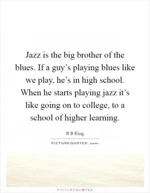 Jazz is the big brother of the blues. If a guy’s playing blues like we play, he’s in high school. When he starts playing jazz it’s like going on to college, to a school of higher learning Picture Quote #1