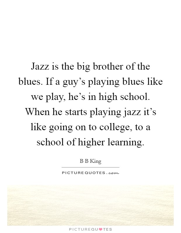 Jazz is the big brother of the blues. If a guy’s playing blues like we play, he’s in high school. When he starts playing jazz it’s like going on to college, to a school of higher learning Picture Quote #1
