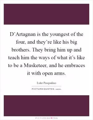 D’Artagnan is the youngest of the four, and they’re like his big brothers. They bring him up and teach him the ways of what it’s like to be a Musketeer, and he embraces it with open arms Picture Quote #1