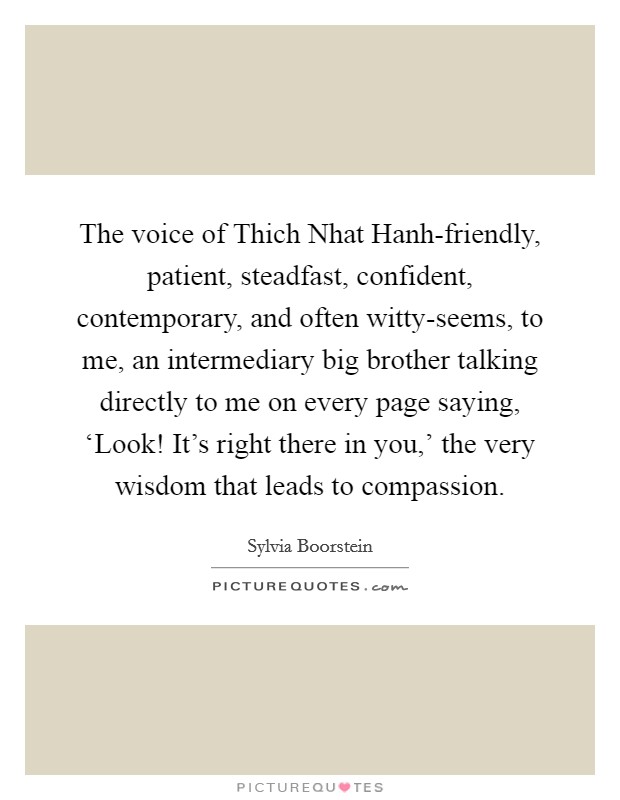 The voice of Thich Nhat Hanh-friendly, patient, steadfast, confident, contemporary, and often witty-seems, to me, an intermediary big brother talking directly to me on every page saying, ‘Look! It's right there in you,' the very wisdom that leads to compassion. Picture Quote #1