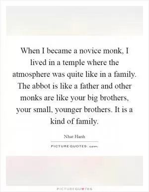 When I became a novice monk, I lived in a temple where the atmosphere was quite like in a family. The abbot is like a father and other monks are like your big brothers, your small, younger brothers. It is a kind of family Picture Quote #1