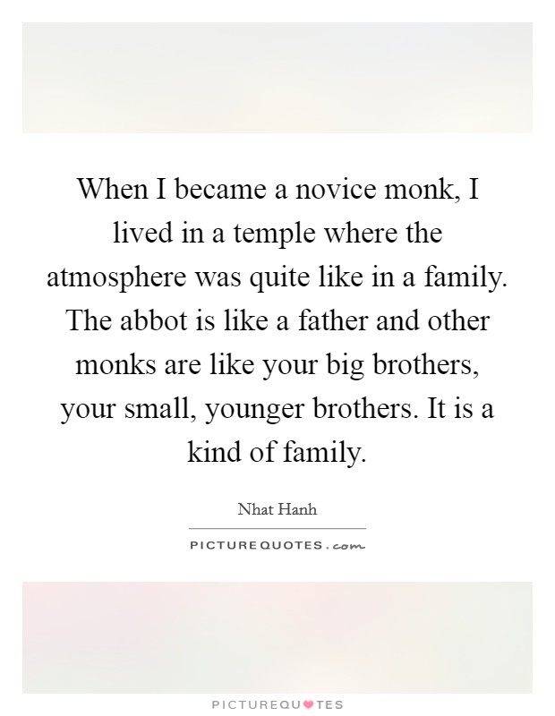 When I became a novice monk, I lived in a temple where the atmosphere was quite like in a family. The abbot is like a father and other monks are like your big brothers, your small, younger brothers. It is a kind of family. Picture Quote #1