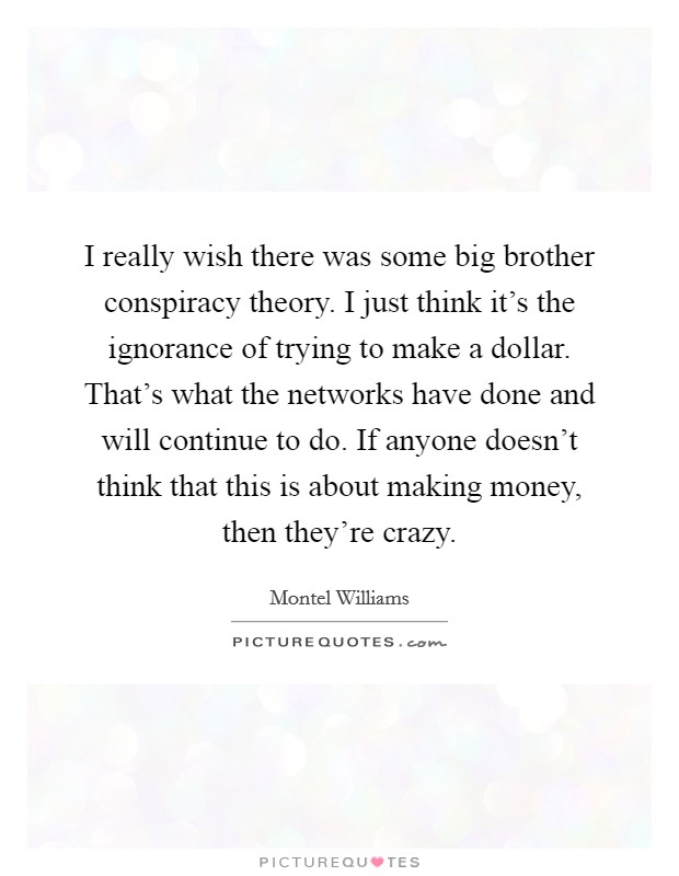 I really wish there was some big brother conspiracy theory. I just think it’s the ignorance of trying to make a dollar. That’s what the networks have done and will continue to do. If anyone doesn’t think that this is about making money, then they’re crazy Picture Quote #1
