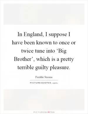 In England, I suppose I have been known to once or twice tune into ‘Big Brother’, which is a pretty terrible guilty pleasure Picture Quote #1