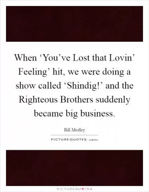 When ‘You’ve Lost that Lovin’ Feeling’ hit, we were doing a show called ‘Shindig!’ and the Righteous Brothers suddenly became big business Picture Quote #1