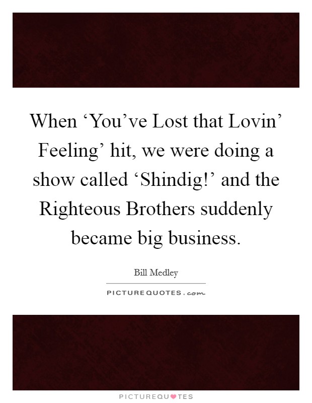 When ‘You've Lost that Lovin' Feeling' hit, we were doing a show called ‘Shindig!' and the Righteous Brothers suddenly became big business. Picture Quote #1