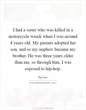 I had a sister who was killed in a motorcycle wreck when I was around 4 years old. My parents adopted her son, and so my nephew became my brother. He was three years older than me, so through him, I was exposed to hip-hop Picture Quote #1