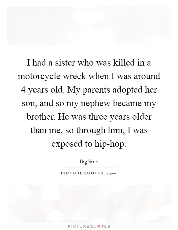 I had a sister who was killed in a motorcycle wreck when I was around 4 years old. My parents adopted her son, and so my nephew became my brother. He was three years older than me, so through him, I was exposed to hip-hop. Picture Quote #1