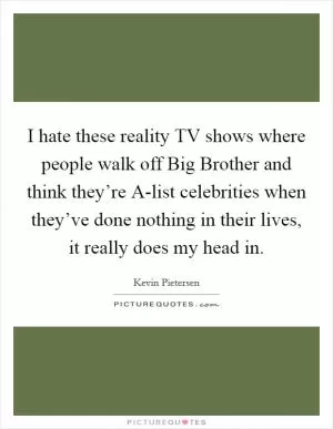 I hate these reality TV shows where people walk off Big Brother and think they’re A-list celebrities when they’ve done nothing in their lives, it really does my head in Picture Quote #1