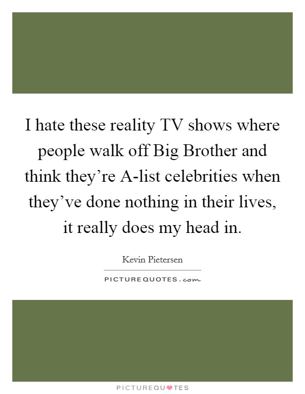 I hate these reality TV shows where people walk off Big Brother and think they're A-list celebrities when they've done nothing in their lives, it really does my head in. Picture Quote #1