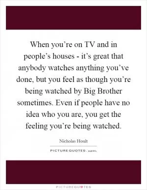 When you’re on TV and in people’s houses - it’s great that anybody watches anything you’ve done, but you feel as though you’re being watched by Big Brother sometimes. Even if people have no idea who you are, you get the feeling you’re being watched Picture Quote #1