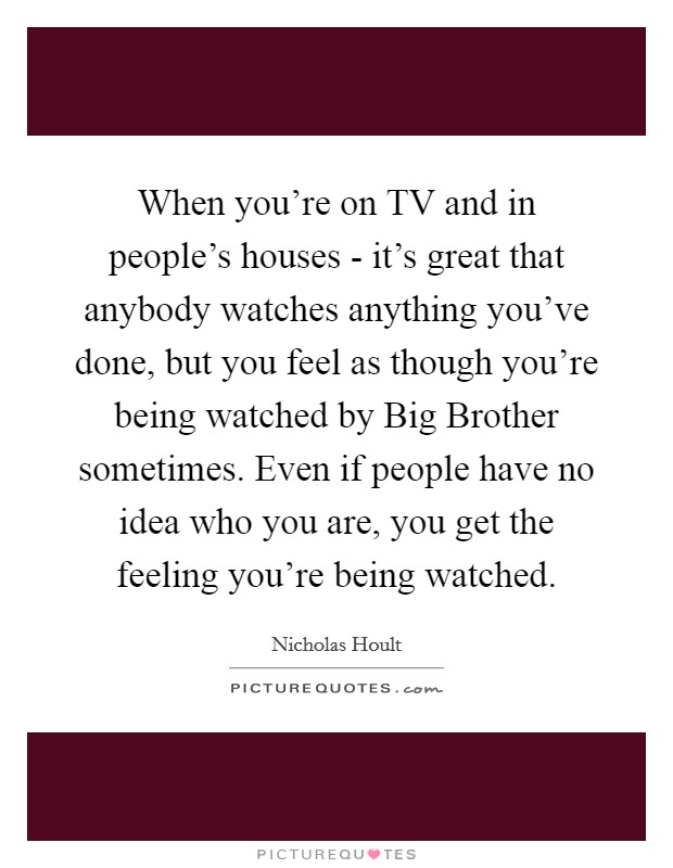 When you're on TV and in people's houses - it's great that anybody watches anything you've done, but you feel as though you're being watched by Big Brother sometimes. Even if people have no idea who you are, you get the feeling you're being watched. Picture Quote #1