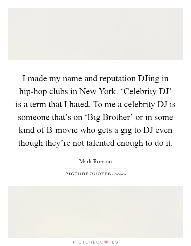 I made my name and reputation DJing in hip-hop clubs in New York. ‘Celebrity DJ' is a term that I hated. To me a celebrity DJ is someone that's on ‘Big Brother' or in some kind of B-movie who gets a gig to DJ even though they're not talented enough to do it. Picture Quote #1
