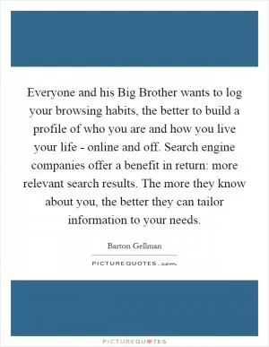 Everyone and his Big Brother wants to log your browsing habits, the better to build a profile of who you are and how you live your life - online and off. Search engine companies offer a benefit in return: more relevant search results. The more they know about you, the better they can tailor information to your needs Picture Quote #1