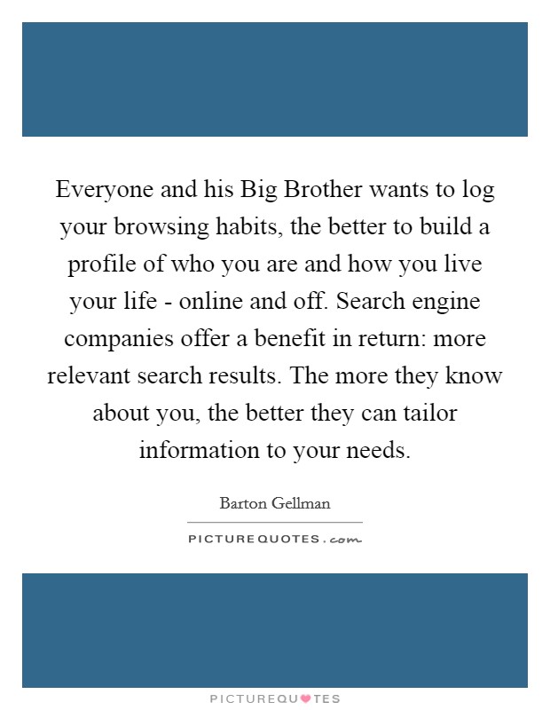 Everyone and his Big Brother wants to log your browsing habits, the better to build a profile of who you are and how you live your life - online and off. Search engine companies offer a benefit in return: more relevant search results. The more they know about you, the better they can tailor information to your needs. Picture Quote #1
