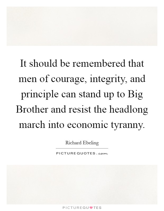 It should be remembered that men of courage, integrity, and principle can stand up to Big Brother and resist the headlong march into economic tyranny Picture Quote #1
