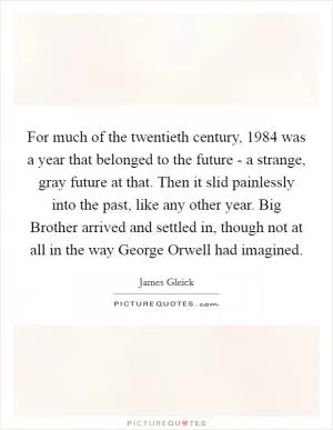 For much of the twentieth century, 1984 was a year that belonged to the future - a strange, gray future at that. Then it slid painlessly into the past, like any other year. Big Brother arrived and settled in, though not at all in the way George Orwell had imagined Picture Quote #1