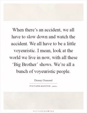 When there’s an accident, we all have to slow down and watch the accident. We all have to be a little voyeuristic. I mean, look at the world we live in now, with all these ‘Big Brother’ shows. We’re all a bunch of voyeuristic people Picture Quote #1