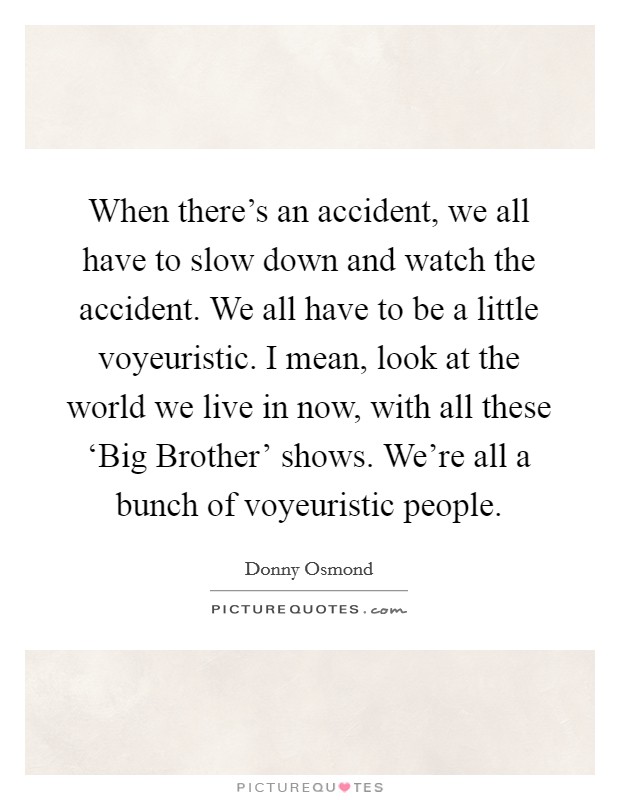 When there's an accident, we all have to slow down and watch the accident. We all have to be a little voyeuristic. I mean, look at the world we live in now, with all these ‘Big Brother' shows. We're all a bunch of voyeuristic people. Picture Quote #1