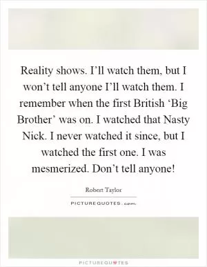 Reality shows. I’ll watch them, but I won’t tell anyone I’ll watch them. I remember when the first British ‘Big Brother’ was on. I watched that Nasty Nick. I never watched it since, but I watched the first one. I was mesmerized. Don’t tell anyone! Picture Quote #1