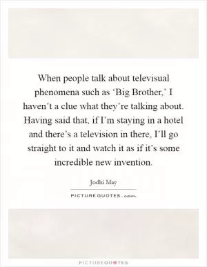 When people talk about televisual phenomena such as ‘Big Brother,’ I haven’t a clue what they’re talking about. Having said that, if I’m staying in a hotel and there’s a television in there, I’ll go straight to it and watch it as if it’s some incredible new invention Picture Quote #1