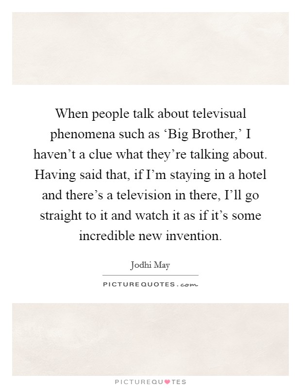 When people talk about televisual phenomena such as ‘Big Brother,' I haven't a clue what they're talking about. Having said that, if I'm staying in a hotel and there's a television in there, I'll go straight to it and watch it as if it's some incredible new invention. Picture Quote #1