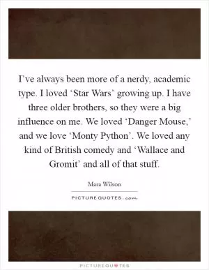 I’ve always been more of a nerdy, academic type. I loved ‘Star Wars’ growing up. I have three older brothers, so they were a big influence on me. We loved ‘Danger Mouse,’ and we love ‘Monty Python’. We loved any kind of British comedy and ‘Wallace and Gromit’ and all of that stuff Picture Quote #1
