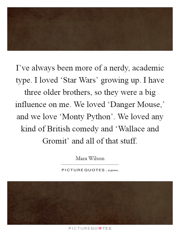 I've always been more of a nerdy, academic type. I loved ‘Star Wars' growing up. I have three older brothers, so they were a big influence on me. We loved ‘Danger Mouse,' and we love ‘Monty Python'. We loved any kind of British comedy and ‘Wallace and Gromit' and all of that stuff. Picture Quote #1