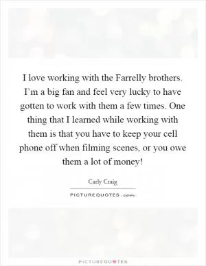 I love working with the Farrelly brothers. I’m a big fan and feel very lucky to have gotten to work with them a few times. One thing that I learned while working with them is that you have to keep your cell phone off when filming scenes, or you owe them a lot of money! Picture Quote #1