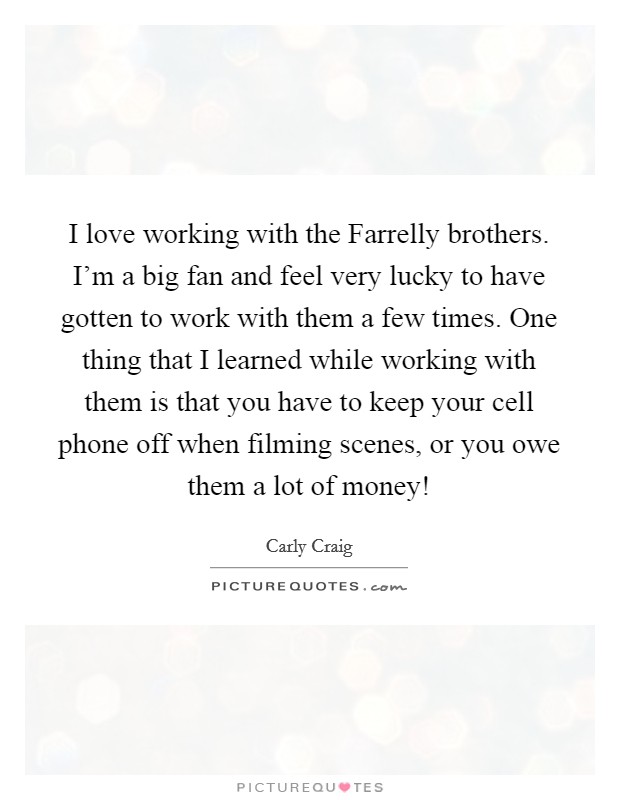 I love working with the Farrelly brothers. I'm a big fan and feel very lucky to have gotten to work with them a few times. One thing that I learned while working with them is that you have to keep your cell phone off when filming scenes, or you owe them a lot of money! Picture Quote #1