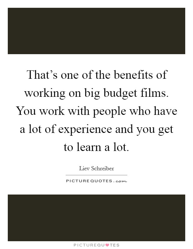 That's one of the benefits of working on big budget films. You work with people who have a lot of experience and you get to learn a lot. Picture Quote #1
