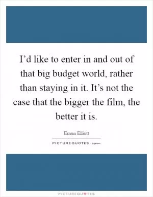 I’d like to enter in and out of that big budget world, rather than staying in it. It’s not the case that the bigger the film, the better it is Picture Quote #1