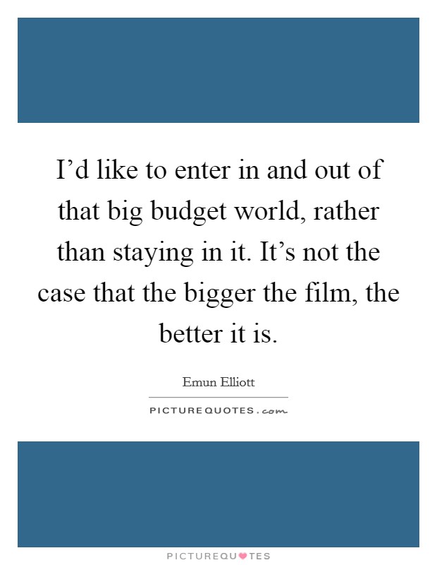 I'd like to enter in and out of that big budget world, rather than staying in it. It's not the case that the bigger the film, the better it is. Picture Quote #1