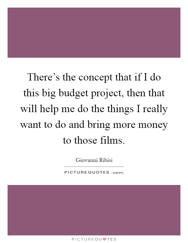 There's the concept that if I do this big budget project, then that will help me do the things I really want to do and bring more money to those films. Picture Quote #1