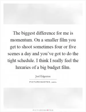 The biggest difference for me is momentum. On a smaller film you get to shoot sometimes four or five scenes a day and you’ve got to do the tight schedule. I think I really feel the luxuries of a big budget film Picture Quote #1