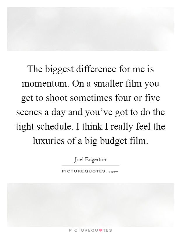 The biggest difference for me is momentum. On a smaller film you get to shoot sometimes four or five scenes a day and you've got to do the tight schedule. I think I really feel the luxuries of a big budget film. Picture Quote #1