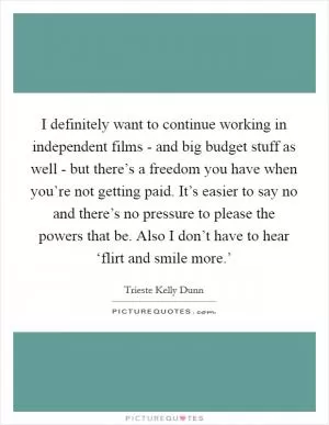 I definitely want to continue working in independent films - and big budget stuff as well - but there’s a freedom you have when you’re not getting paid. It’s easier to say no and there’s no pressure to please the powers that be. Also I don’t have to hear ‘flirt and smile more.’ Picture Quote #1