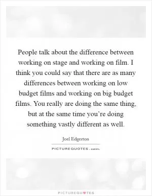 People talk about the difference between working on stage and working on film. I think you could say that there are as many differences between working on low budget films and working on big budget films. You really are doing the same thing, but at the same time you’re doing something vastly different as well Picture Quote #1