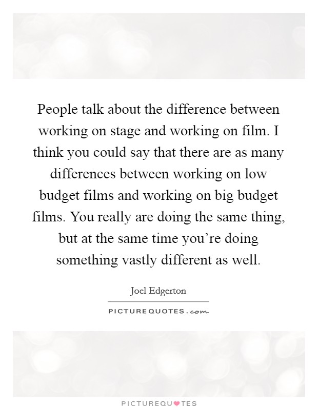 People talk about the difference between working on stage and working on film. I think you could say that there are as many differences between working on low budget films and working on big budget films. You really are doing the same thing, but at the same time you're doing something vastly different as well. Picture Quote #1