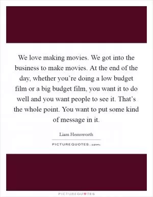 We love making movies. We got into the business to make movies. At the end of the day, whether you’re doing a low budget film or a big budget film, you want it to do well and you want people to see it. That’s the whole point. You want to put some kind of message in it Picture Quote #1