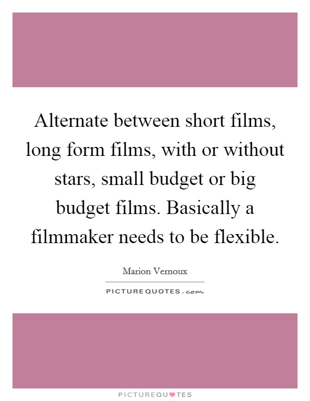 Alternate between short films, long form films, with or without stars, small budget or big budget films. Basically a filmmaker needs to be flexible. Picture Quote #1
