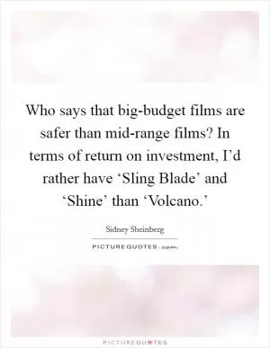 Who says that big-budget films are safer than mid-range films? In terms of return on investment, I’d rather have ‘Sling Blade’ and ‘Shine’ than ‘Volcano.’ Picture Quote #1