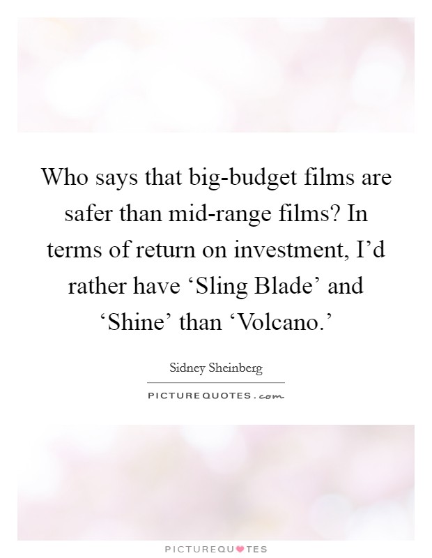 Who says that big-budget films are safer than mid-range films? In terms of return on investment, I'd rather have ‘Sling Blade' and ‘Shine' than ‘Volcano.' Picture Quote #1