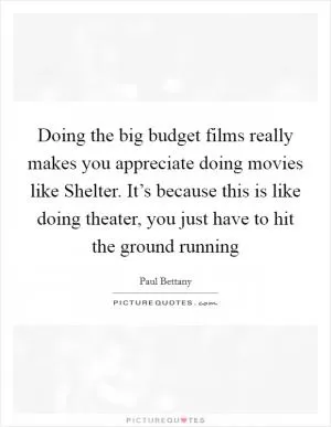 Doing the big budget films really makes you appreciate doing movies like Shelter. It’s because this is like doing theater, you just have to hit the ground running Picture Quote #1