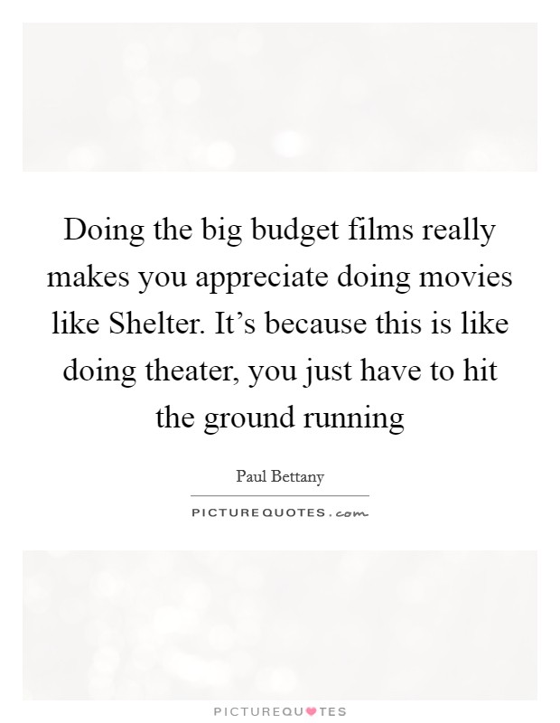 Doing the big budget films really makes you appreciate doing movies like Shelter. It's because this is like doing theater, you just have to hit the ground running Picture Quote #1