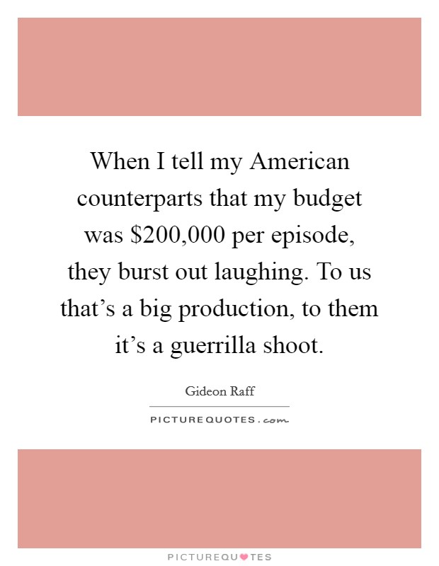 When I tell my American counterparts that my budget was $200,000 per episode, they burst out laughing. To us that's a big production, to them it's a guerrilla shoot. Picture Quote #1